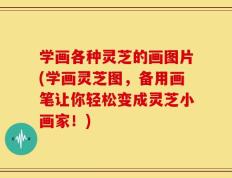 学画各种灵芝的画图片(学画灵芝图，备用画笔让你轻松变成灵芝小画家！)