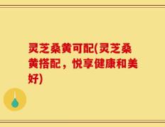 灵芝桑黄可配(灵芝桑黄搭配，悦享健康和美好)