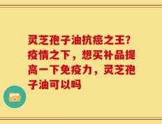 灵芝孢子油抗癌之王？疫情之下，想买补品提高一下免疫力，灵芝孢子油可以吗