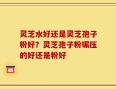 灵芝水好还是灵芝孢子粉好？灵芝孢子粉碾压的好还是粉好