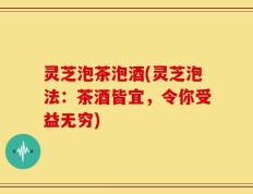灵芝泡茶泡酒(灵芝泡法：茶酒皆宜，令你受益无穷)
