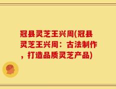 冠县灵芝王兴周(冠县灵芝王兴周：古法制作，打造品质灵芝产品)