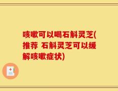 咳嗽可以喝石斛灵芝(推荐 石斛灵芝可以缓解咳嗽症状)