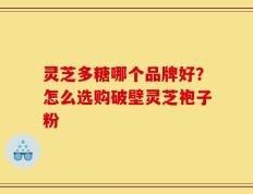 灵芝多糖哪个品牌好？怎么选购破壁灵芝袍子粉