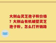 大别山灵芝孢子粉价格？大别山有机破壁灵芝孢子粉，怎么打开销路