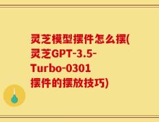 灵芝模型摆件怎么摆(灵芝GPT-3.5-Turbo-0301摆件的摆放技巧)