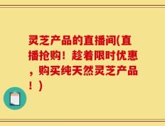 灵芝产品的直播间(直播抢购！趁着限时优惠，购买纯天然灵芝产品！)