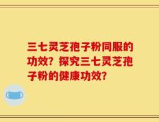 三七灵芝孢子粉同服的功效？探究三七灵芝孢子粉的健康功效？