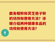 鹿角帽粉和灵芝孢子粉的功效和使用方法？详细介绍两种健康食品的功效和使用方法？
