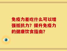 免疫力差吃什么可以增强抵抗力？提升免疫力的健康饮食指南？