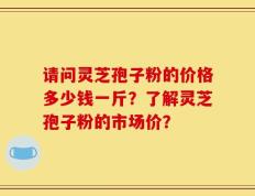 请问灵芝孢子粉的价格多少钱一斤？了解灵芝孢子粉的市场价？