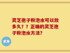 灵芝孢子粉泡水可以放多久？？正确的灵芝孢子粉泡水方法？