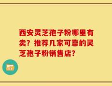 西安灵芝孢子粉哪里有卖？推荐几家可靠的灵芝孢子粉销售店？