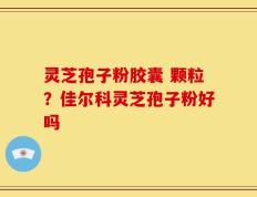 灵芝孢子粉胶囊 颗粒？佳尔科灵芝孢子粉好吗