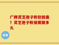 广牌灵芝孢子粉软胶囊？灵芝孢子粉保质期多久