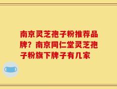 南京灵芝孢子粉推荐品牌？南京同仁堂灵芝孢子粉旗下牌子有几家