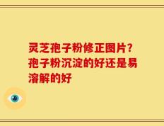 灵芝孢子粉修正图片？孢子粉沉淀的好还是易溶解的好