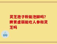 灵芝孢子粉能泡脚吗？脾胃虚弱能吃人参和灵芝吗