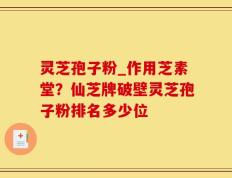 灵芝孢子粉_作用芝素堂？仙芝牌破壁灵芝孢子粉排名多少位