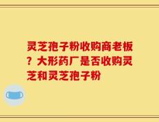 灵芝孢子粉收购商老板？大形药厂是否收购灵芝和灵芝孢子粉