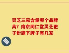 灵芝三萜含量哪个品牌高？南京同仁堂灵芝孢子粉旗下牌子有几家