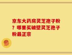 京东大药房灵芝孢子粉？哪里买破壁灵芝孢子粉最正宗