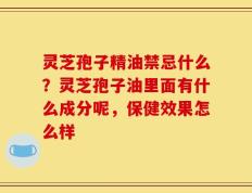 灵芝孢子精油禁忌什么？灵芝孢子油里面有什么成分呢，保健效果怎么样