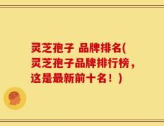 灵芝孢子 品牌排名(灵芝孢子品牌排行榜，这是最新前十名！)