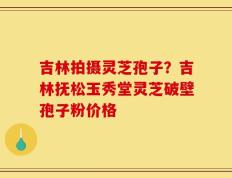 吉林拍摄灵芝孢子？吉林抚松玉秀堂灵芝破壁孢子粉价格