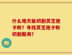 什么地方能切割灵芝孢子粉？寻找灵芝孢子粉切割服务？