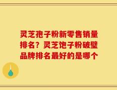 灵芝孢子粉新零售销量排名？灵芝饱子粉破璧品牌排名最好的是哪个