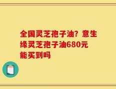 全国灵芝孢子油？意生缘灵芝孢子油680元能买到吗