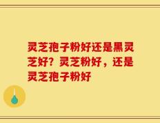 灵芝孢子粉好还是黑灵芝好？灵芝粉好，还是灵芝孢子粉好