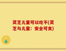 灵芝儿童可以吃不(灵芝与儿童：安全可食)