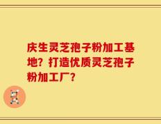庆生灵芝孢子粉加工基地？打造优质灵芝孢子粉加工厂？