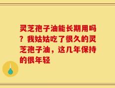 灵芝孢子油能长期用吗？我姑姑吃了很久的灵芝孢子油，这几年保持的很年轻
