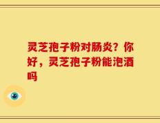 灵芝孢子粉对肠炎？你好，灵芝孢子粉能泡酒吗