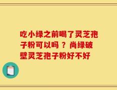 吃小绿之前喝了灵芝孢子粉可以吗 ？尚绿破壁灵芝孢子粉好不好