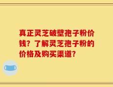 真正灵芝破壁孢子粉价钱？了解灵芝孢子粉的价格及购买渠道？