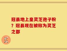 冠县地上皇灵芝孢子粉？冠县现在被称为灵芝之都