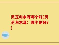 灵芝和木耳哪个好(灵芝与木耳：哪个更好？)