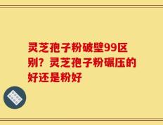 灵芝孢子粉破壁99区别？灵芝孢子粉碾压的好还是粉好