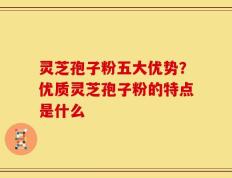 灵芝孢子粉五大优势？优质灵芝孢子粉的特点是什么