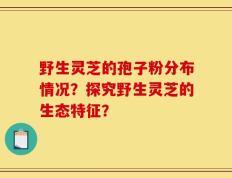野生灵芝的孢子粉分布情况？探究野生灵芝的生态特征？