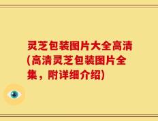灵芝包装图片大全高清(高清灵芝包装图片全集，附详细介绍)