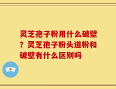 灵芝孢子粉用什么破壁？灵芝孢子粉头道粉和破壁有什么区别吗