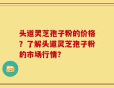 头道灵芝孢子粉的价格？了解头道灵芝孢子粉的市场行情？