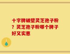 十字牌破壁灵芝孢子粉？灵芝孢子粉哪个牌子好又实惠