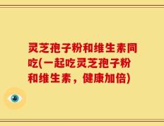 灵芝孢子粉和维生素同吃(一起吃灵芝孢子粉和维生素，健康加倍)
