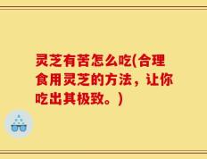 灵芝有苦怎么吃(合理食用灵芝的方法，让你吃出其极致。)